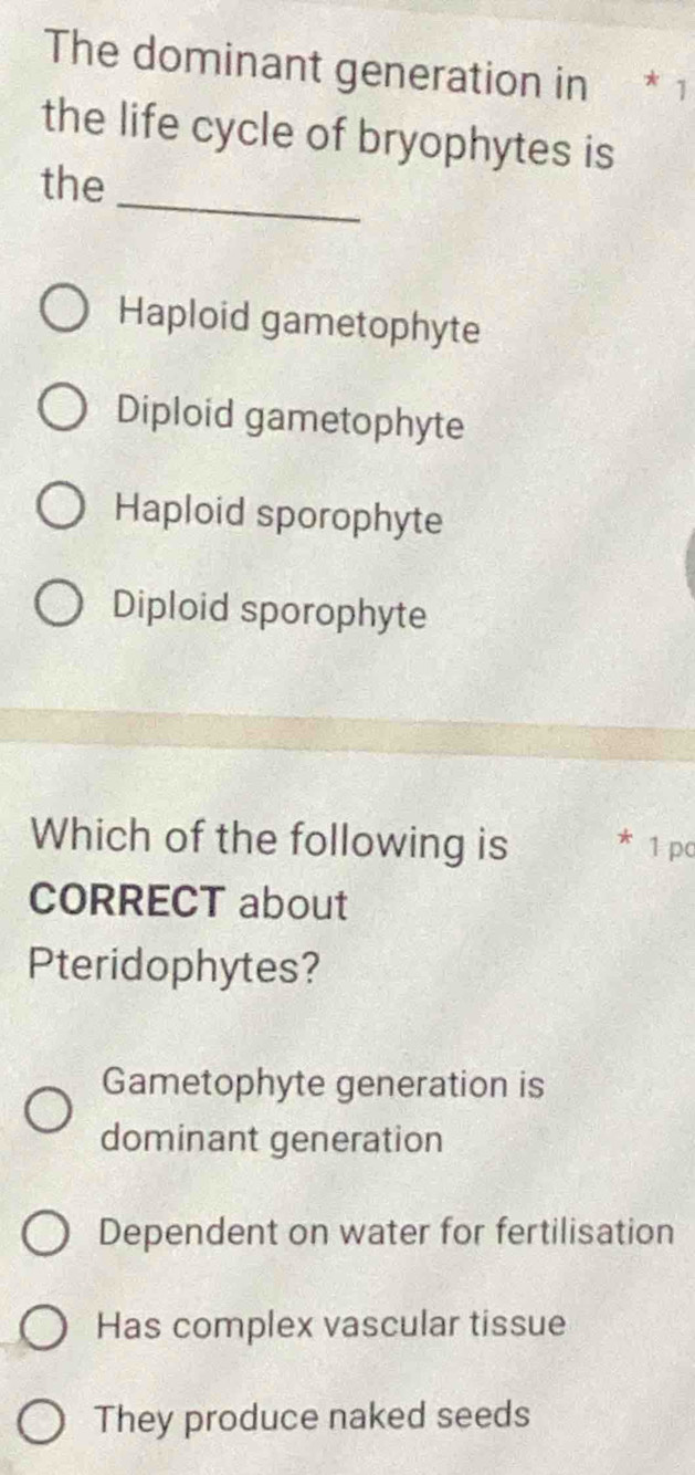 The dominant generation in * 1
the life cycle of bryophytes is
_
the
Haploid gametophyte
Diploid gametophyte
Haploid sporophyte
Diploid sporophyte
Which of the following is 1 pc
CORRECT about
Pteridophytes?
Gametophyte generation is
dominant generation
Dependent on water for fertilisation
Has complex vascular tissue
They produce naked seeds
