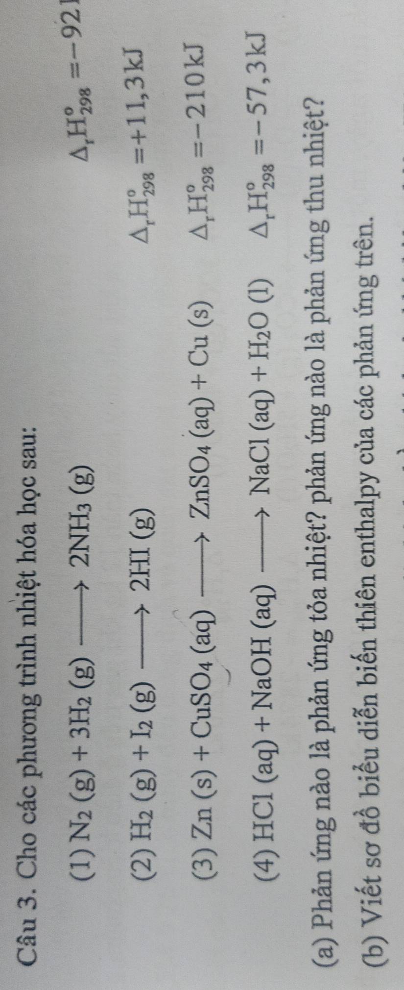 Cho các phương trình nhiệt hóa học sau: 
(1) N_2(g)+3H_2(g)to 2NH_3(g)
△ _rH_(298)°=-921
(2) H_2(g)+I_2(g)to 2HI(g) △ _rH_(298)°=+11,3kJ
(3) Zn(s)+CuSO_4(aq)to ZnSO_4(aq)+Cu(s) △ _rH_(298)°=-210kJ
(4) HCl(aq)+NaOH(aq)to NaCl(aq)+H_2O(l) △ _rH_(298)°=-57,3kJ
(a) Phản ứng nào là phản ứng tỏa nhiệt? phản ứng nào là phản ứng thu nhiệt? 
(b) Viết sơ đồ biểu diễn biến thiên enthalpy của các phản ứng trên.