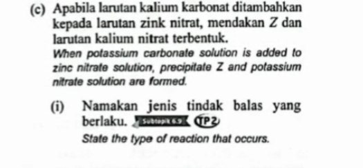 Apabila larutan kalium karbonat ditambahkan 
kepada larutan zink nitrat, mendakan Z dan 
larutan kalium nitrat terbentuk. 
When potassium carbonate solution is added to 
zinc nitrate solution, precipitate Z and potassium 
nitrate solution are formed. 
(i) Namakan jenis tindak balas yang 
berlaku. (P 
State the type of reaction that occurs.