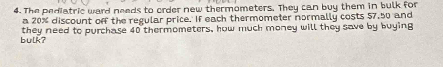 The pediatric ward needs to order new thermometers. They can buy them in bulk for 
a 20% discount off the regular price. If each thermometer normally costs $7.50 and 
they need to purchase 40 thermometers, how much money will they save by buying 
bulk?