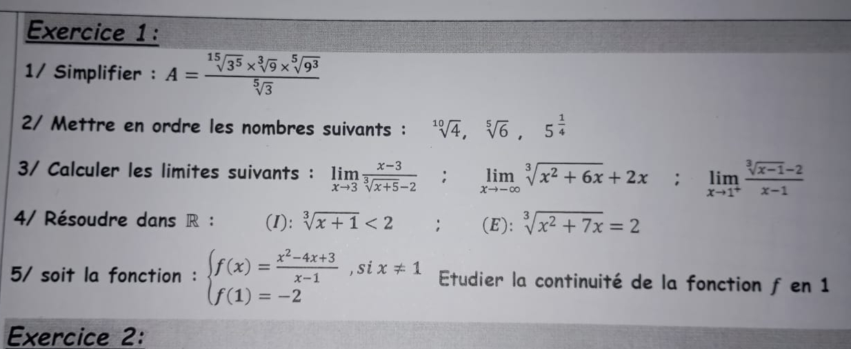 1/ Simplifier : A= (sqrt[15](3^5)* sqrt[3](9)* sqrt[5](9^3))/sqrt[5](3) 
2/ Mettre en ordre les nombres suivants : sqrt[10](4), sqrt[5](6), 5^(frac 1)4
3/ Calculer les limites suivants : limlimits _xto 3 (x-3)/sqrt[3](x+5)-2 ; limlimits _xto -∈fty sqrt[3](x^2+6x)+2x; limlimits _xto 1^+ (sqrt[3](x-1)-2)/x-1 
4/ Résoudre dans R : (I): sqrt[3](x+1)<2</tex> □  (E): sqrt[3](x^2+7x)=2
5/ soit la fonction : beginarrayl f(x)= (x^2-4x+3)/x-1 ,six!= 1 f(1)=-2endarray. Etudier la continuité de la fonction f en 1 
Exercice 2: