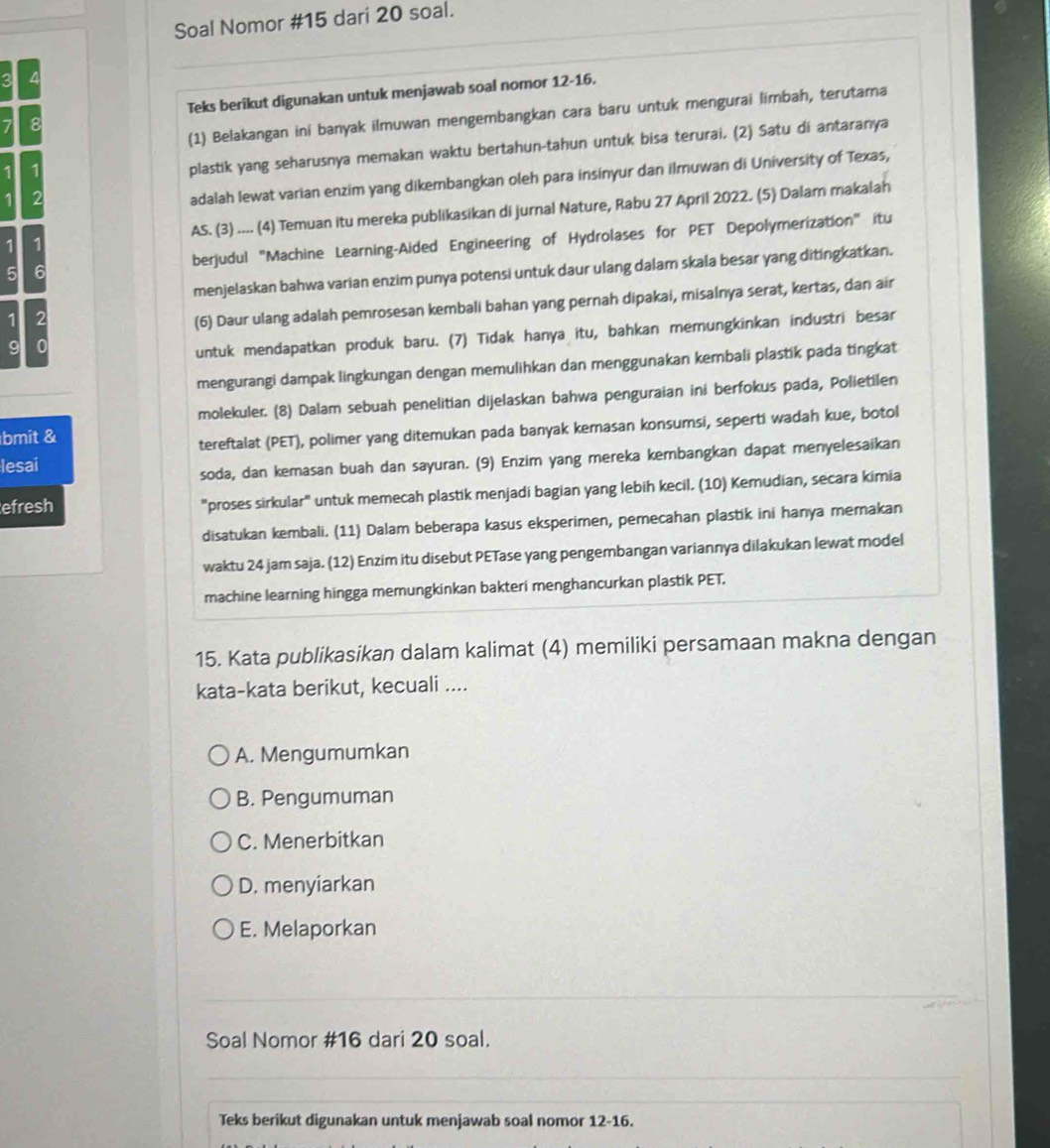 Soal Nomor #15 dari 20 soal.
a
Teks berikut digunakan untuk menjawab soal nomor 12-16.
(1) Belakangan ini banyak ilmuwan mengembangkan cara baru untuk mengurai limbah, terutama
7 8
1
plastik yang seharusnya memakan waktu bertahun-tahun untuk bisa terurai. (2) Satu di antaranya
1 2
adalah lewat varian enzim yang dikembangkan oleh para insinyur dan ilmuwan di University of Texas,
1 1 AS. (3) .... (4) Temuan itu mereka publikasikan di jurnal Nature, Rabu 27 April 2022. (5) Dalam makalah
5 6 berjudul "Machine Learning-Aided Engineering of Hydrolases for PET Depolymerization" itu
menjelaskan bahwa varian enzim punya potensi untuk daur ulang dalam skala besar yang ditingkatkan.
1 2
(6) Daur ulang adalah pemrosesan kembali bahan yang pernah dipakai, misalnya serat, kertas, dan air
9 0
untuk mendapatkan produk baru. (7) Tidak hanya itu, bahkan memungkinkan industri besar
mengurangi dampak lingkungan dengan memulihkan dan menggunakan kembali plastik pada tingkat
molekuler. (8) Dalam sebuah penelitian dijelaskan bahwa penguraian ini berfokus pada, Polietilen
bmit &
tereftalat (PET), polimer yang ditemukan pada banyak kemasan konsumsi, seperti wadah kue, botol
lesai
soda, dan kemasan buah dan sayuran. (9) Enzim yang mereka kembangkan dapat menyelesaikan
efresh "proses sirkular" untuk memecah plastik menjadi bagian yang lebih kecil. (10) Kemudian, secara kimia
disatukan kembali. (11) Dalam beberapa kasus eksperimen, pemecahan plastik ini hanya memakan
waktu 24 jam saja. (12) Enzim itu disebut PETase yang pengembangan variannya dilakukan lewat model
machine learning hingga memungkinkan bakteri menghancurkan plastik PET.
15. Kata publikasikan dalam kalimat (4) memiliki persamaan makna dengan
kata-kata berikut, kecuali ....
A. Mengumumkan
B. Pengumuman
C. Menerbitkan
D. menyiarkan
E. Melaporkan
Soal Nomor #16 dari 20 soal.
Teks berikut digunakan untuk menjawab soal nomor 12-16.