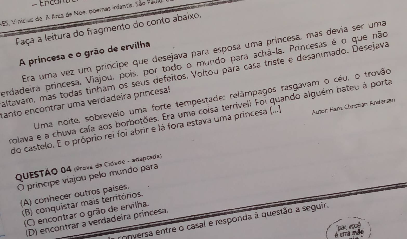 Encont 
AES, Vinicius de. A Arca de Noe: poemas infantis. São Paulo
Faça a leitura do fragmento do conto abaixo.
Era uma vez um príncipe que desejava para esposa uma princesa, mas devia ser uma
A princesa e o grão de ervilha
erdadeira princesa. Viajou, pois, por todo o mundo para achá-la. Princesas é o que não
altavam, más todas tinham os seus defeitos. Voltou para casa triste e desanimado. Desejava
Uma noite, sobreveio uma forte tempestade; relâmpagos rasgavam o céu, o trovão
tanto encontrar uma verdadeira princesa!
Autor: Hans Chrstian Andersen
rolava e a chuva caía aos borbotões. Era uma coisa terrível! Foi quando alguém bateu à porta
do castelo. E o próprio rei foi abrir e lá fora estava uma princesa [...)
QUESTÃO 04 (Prova da Cidade - adaptada)
O príncipe viajou pelo mundo para
(A) conhecer outros países.
(B) conquistar mais territórios.
(C) encontrar o grão de ervilha.
conversa entre o casal e responda à questão a seguir.
(D) encontrar a verdadeira princesa.
par você
é uma mãe