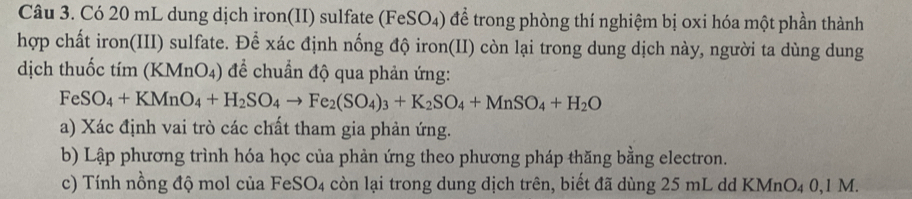 Có 20 mL dung dịch iron(II) sulfate (FeSO₄) để trong phòng thí nghiệm bị oxi hóa một phần thành 
hợp chất iron(III) sulfate. Để xác định nống độ iron(II) còn lại trong dung dịch này, người ta dùng dung 
dịch thuốc tím (KMnO4) để chuẩn độ qua phản ứng:
FeSO_4+KMnO_4+H_2SO_4to Fe_2(SO_4)_3+K_2SO_4+MnSO_4+H_2O
a) Xác định vai trò các chất tham gia phản ứng. 
b) Lập phương trình hóa học của phản ứng theo phương pháp thăng bằng electron. 
c) Tính nồng độ mol của FeS O_4 còn lại trong dung dịch trên, biết đã dùng 25 mL dd KMnO₄ 0,1 M.