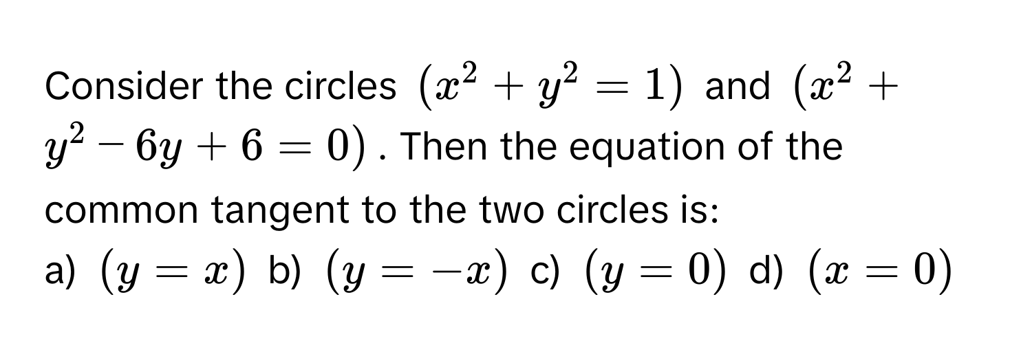 Consider the circles $(x^2 + y^2 = 1)$ and $(x^2 + y^2 - 6y + 6 = 0)$. Then the equation of the common tangent to the two circles is:

a) $(y = x)$ b) $(y = -x)$ c) $(y = 0)$ d) $(x = 0)$