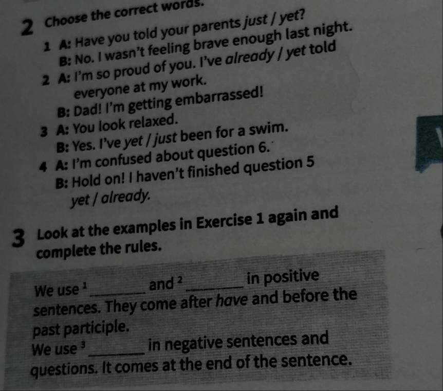 Choose the correct words.
1 A: Have you told your parents just / yet?
B: No. I wasn’t feeling brave enough last night.
2 A: I'm so proud of you. I've already / yet told
everyone at my work.
B: Dad! I'm getting embarrassed!
3 A: You look relaxed.
B: Yes. I've yet / just been for a swim.
4 A: I'm confused about question 6.
B: Hold on! I haven't finished question 5
yet / already.
3 Look at the examples in Exercise 1 again and
complete the rules.
We use ¹ _in positive
and^2
sentences. They come after have and before the
past participle.
We use ³_ in negative sentences and
questions. It comes at the end of the sentence.