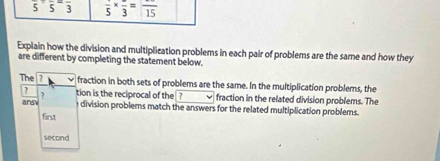 overline 5· overline 5=frac 3 frac 5* frac 3=frac 15
Explain how the division and multiplication problems in each pair of problems are the same and how they 
are different by completing the statement below. 
The fraction in both sets of problems are the same. In the multiplication problems, the 
? 
? tion is the reciprocal of the ? fraction in the related division problems. The 
ansy division problems match the answers for the related multiplication problems. 
first 
second