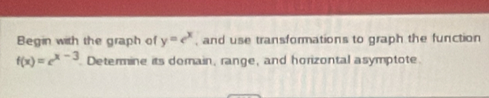 Begin with the graph of y=e^x , and use transformations to graph the function
f(x)=e^(x-3) Determine its domain, range, and horizontal asymptote.