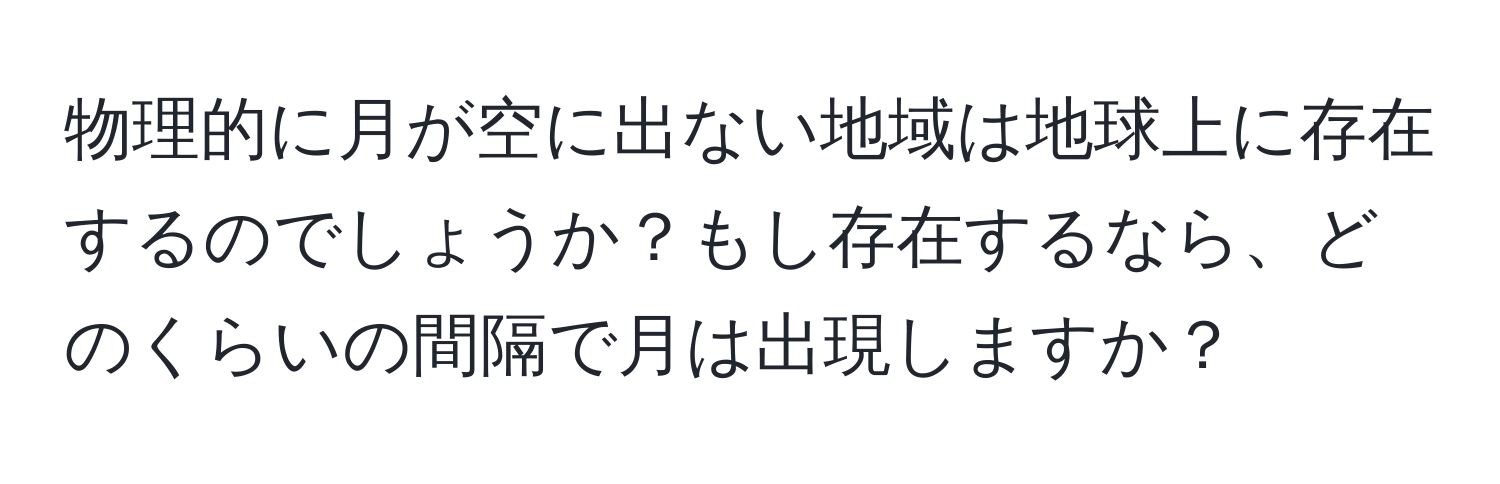 物理的に月が空に出ない地域は地球上に存在するのでしょうか？もし存在するなら、どのくらいの間隔で月は出現しますか？