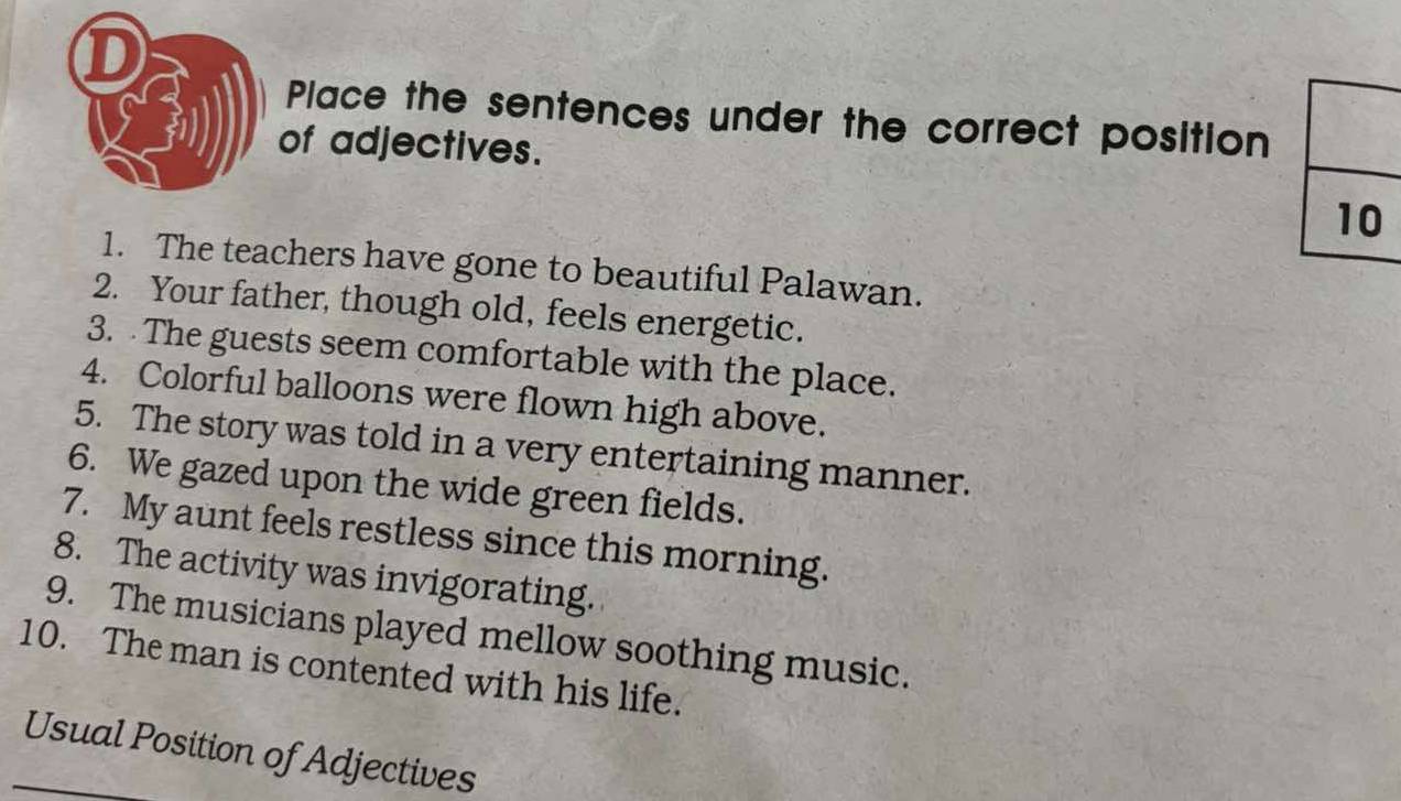 Place the sentences under the correct position 
of adjectives. 
1. The teachers have gone to beautiful Palawan. 
2. Your father, though old, feels energetic. 
3. The guests seem comfortable with the place. 
4. Colorful balloons were flown high above. 
5. The story was told in a very entertaining manner. 
6. We gazed upon the wide green fields. 
7. My aunt feels restless since this morning. 
8. The activity was invigorating. 
9. The musicians played mellow soothing music. 
10. The man is contented with his life. 
Usual Position of Adjectives