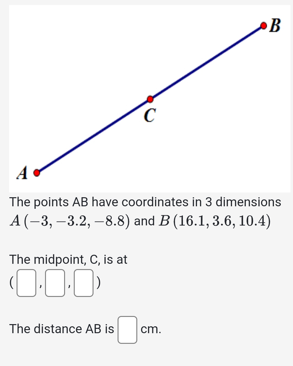 The points AB have coordinates in 3 dimensions
A(-3,-3.2,-8.8) and B(16.1,3.6,10.4)
The midpoint, C, is at
(□ ,□ ,□ )
The distance AB is □ cm.