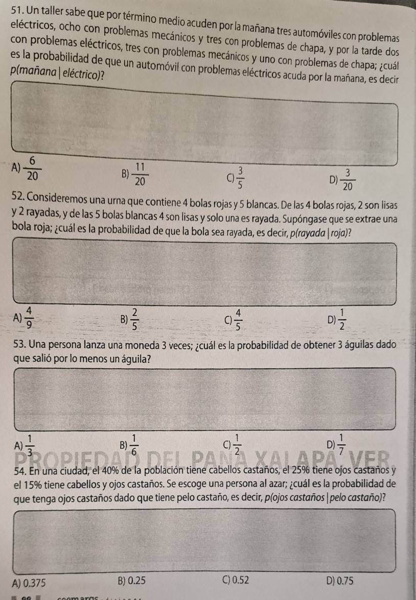 Un taller sabe que por término medio acuden por la mañana tres automóviles con problemas
eléctricos, ocho con problemas mecánicos y tres con problemas de chapa, y por la tarde dos
con problemas eléctricos, tres con problemas mecánicos y uno con problemas de chapa; ¿cuál
es la probabilidad de que un automóvil con problemas eléctricos acuda por la mañana, es decir
p(mañana| eléctrico)?
A)  6/20  B)  11/20 
C)  3/5   3/20 
D)
52. Consideremos una urna que contiene 4 bolas rojas y 5 blancas. De las 4 bolas rojas, 2 son lisas
y 2 rayadas, y de las 5 bolas blancas 4 son lisas y solo una es rayada. Supóngase que se extrae una
bola roja; ¿cuál es la probabilidad de que la bola sea rayada, es decir, p(rayada |roja)?
A)  4/9  B)  2/5   4/5   1/2 
C)
D)
53. Una persona lanza una moneda 3 veces; ¿cuál es la probabilidad de obtener 3 águilas dado
que salió por lo menos un águila?
A)  1/3  B)  1/6  c) 1/2  D)  1/7 
54. En una ciudad, el 40% de la población tiene cabellos castaños, el 25% tiene ojos castaños y
el 15% tiene cabellos y ojos castaños. Se escoge una persona al azar; ¿cuál es la probabilidad de
que tenga ojos castaños dado que tiene pelo castaño, es decir, p(ojos castaños |pelo castaño)?
A) 0.375 B) 0.25 C) 0.52 D) 0.75