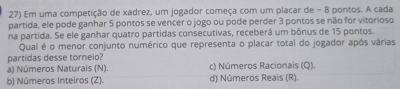 Em uma competição de xadrez, um jogador começa com um placar de - 8 pontos. A cada
partida, ele pode ganhar 5 pontos se vencer o jogo ou pode perder 3 pontos se não for vitorioso
na partida. Se ele ganhar quatro partidas consecutivas, receberá um bônus de 15 pontos.
Qual é o menor conjunto numérico que representa o placar total do jogador após várias
partidas desse torneio?
a) Números Naturais (N). c) Números Racionais (Q).
b) Números Inteiros (Z). d) Números Reais (R).