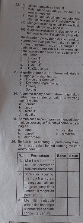 Perhatikan pernyataan berikut!
(1) Melanjutkan sebuah pernyataan bila
kondisi terpenuhi
(2) Memilih sebuah pilihan dari beberapa
alternatif bila sebuah kondisi terpenuhi.
(3) Mengulang sebagian rutin karena tidak
terpenuhinya satu kondisi.
(4) Guna melakukan manipulasi-manipulasi
terhadap suatu nilai variabel yang ada.
Berdasarkan pernyataan di atas, struktur
kontrol percabangan merupakan pengatur
aliran program berbentuk rangkaian
perintah yang harus ditulis. Guna memenuhi
beberapa keadaan seperti yang ditunjukkan
oleh nomor ....
a. (1) dan (3)
b. (2) dan (4)
c. (1) dan (4)
d. (1), (2), dan (3)
23. Algoritma Bubble Sort termasuk dalam
kategori jenis algoritma ....
a. Divide and Conquer
b. Dynamic Programming
c. Greedy
d. Sorting
24. Algoritma binary search efisien digunakan
untuk mencari elemen dalam array yang
memiliki sifat ....
a terurut
b. acak
c. terbalik
d. duplikat
25. Semua bahasa pemrograman menyediakan
metode perulangan For, hanya berbeda pada
bagian ....
a. input d. variabel
b. output e. sintaksis
c. alur proses
26. Berilah tanda centang (√) pada pernyataan
Benar atau salah berikut tentang struktur
kontrol berikut!