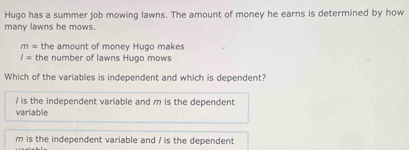 Hugo has a summer job mowing lawns. The amount of money he earns is determined by how
many lawns he mows.
m= the amount of money Hugo makes
I= the number of lawns Hugo mows
Which of the variables is independent and which is dependent?
/ is the independent variable and m is the dependent
variable
m is the independent variable and / is the dependent