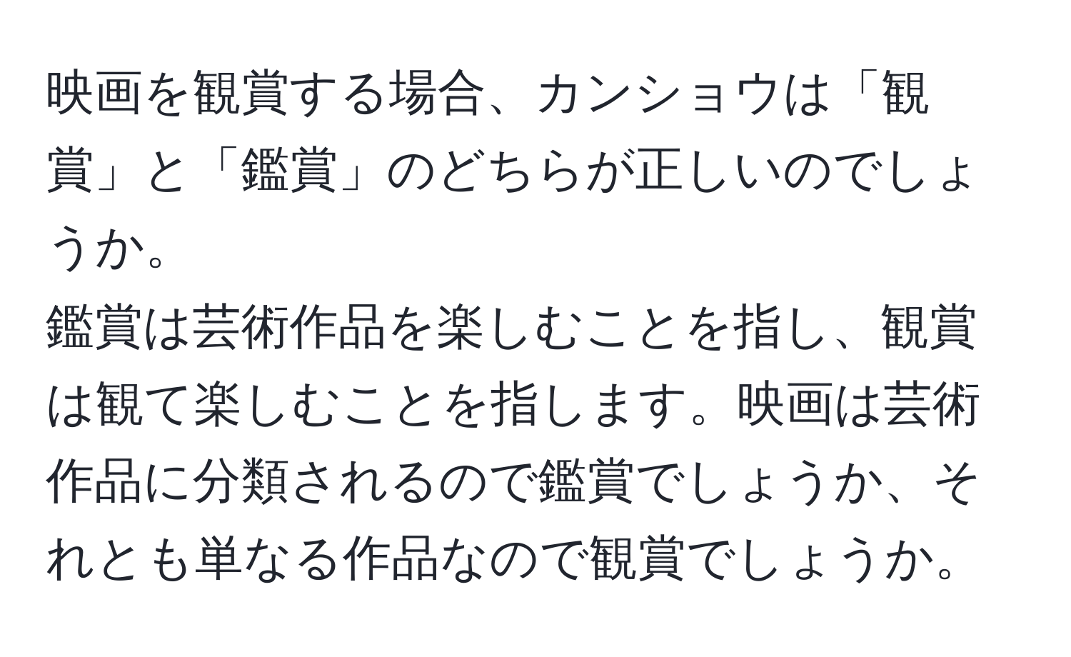 映画を観賞する場合、カンショウは「観賞」と「鑑賞」のどちらが正しいのでしょうか。  
鑑賞は芸術作品を楽しむことを指し、観賞は観て楽しむことを指します。映画は芸術作品に分類されるので鑑賞でしょうか、それとも単なる作品なので観賞でしょうか。