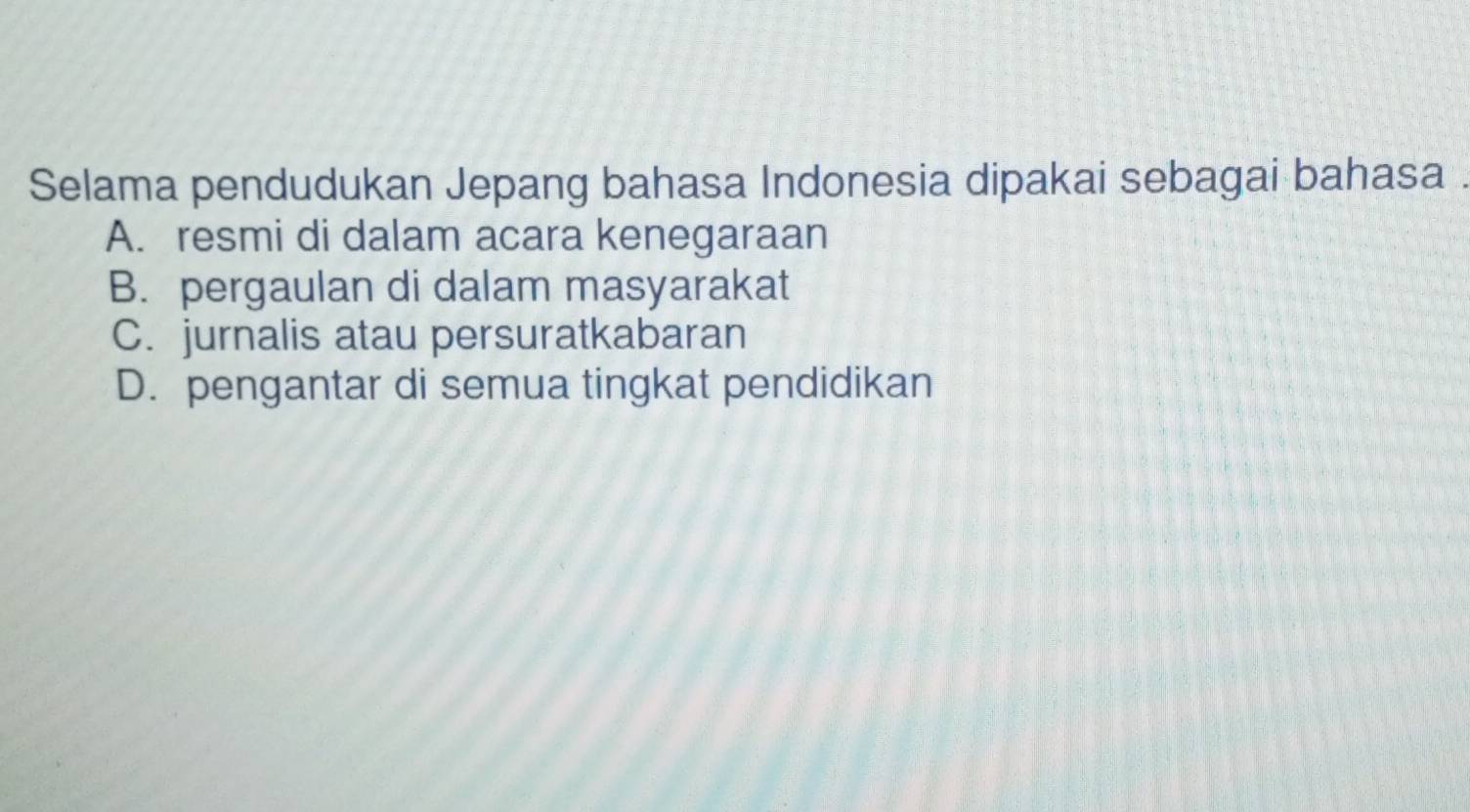 Selama pendudukan Jepang bahasa Indonesia dipakai sebagai bahasa .
A. resmi di dalam acara kenegaraan
B. pergaulan di dalam masyarakat
C. jurnalis atau persuratkabaran
D. pengantar di semua tingkat pendidikan