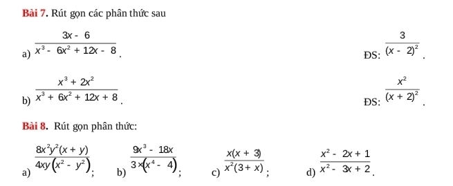 Rút gọn các phân thức sau 
a)  (3x-6)/x^3-6x^2+12x-8 . frac 3(x-2)^2. 
DS: 
b)  (x^3+2x^2)/x^3+6x^2+12x+8 . 
DS: frac x^2(x+2)^2. 
Bài 8. Rút gọn phân thức: 
b)  (9x^3-18x)/3* (x^4-4) 
a)  (8x^2y^2(x+y))/4xy(x^2-y^2)   (x(x+3))/x^2(3+x) . d)  (x^2-2x+1)/x^2-3x+2 
c)