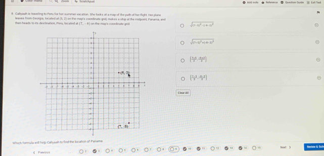 Zoom  Scratchpad  Question Quide * Exit Tevi
9. Caliyaah is traveling to Peru for her summer vacation. She looks at a map-off the path of her flight. Her plane
leaves from Georgia, located at(5,2)
then heads to its desiination, Peru, localed at on the map's coordinate grid, makes a stop at the midpoint, Panama, and
(7,-8) on the map's coordinate grid. sqrt((7-5)^2)-(-9-2)^2
sqrt((7-5)^2)+(-6-2)^2
( (7+5)/2 , (-8+2)/2 )
( (1-1)/2 , (-n-2)/2 )
Clear Alll
Which formula will help Caliyaah to find the location of Panama.
Next 》
《 Previous Review & Sub