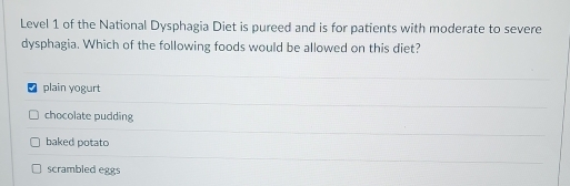 Level 1 of the National Dysphagia Diet is pureed and is for patients with moderate to severe
dysphagia. Which of the following foods would be allowed on this diet?
plain yogurt
chocolate pudding
baked potato
scrambled eggs