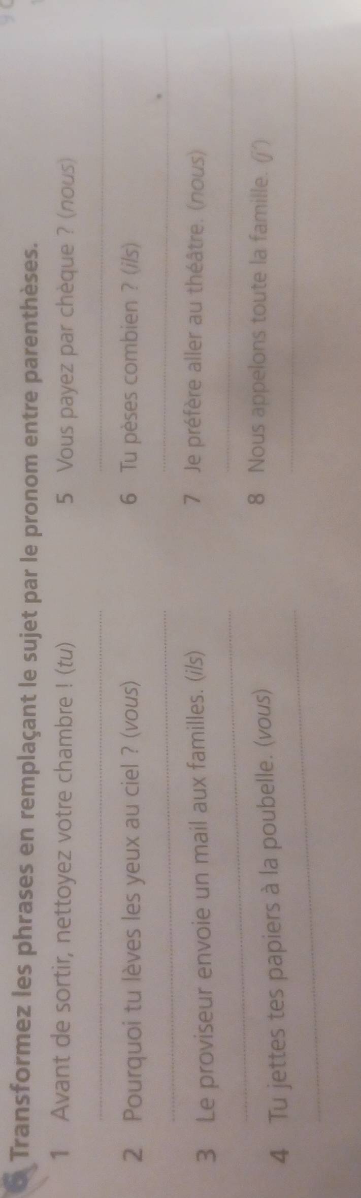 a Transformez les phrases en remplaçant le sujet par le pronom entre parenthèses. 
1 Avant de sortir, nettoyez votre chambre ! (tu) 5 Vous payez par chèque ? (nous) 
__ 
2 Pourquoi tu lèves les yeux au ciel ? (vous) 6 Tu pèses combien ? (i/s) 
__ 
3 Le proviseur envoie un mail aux familles. (i/s) 
7 Je préfère aller au théâtre. (nous) 
_ 
_ 
_ 
4 Tu jettes tes papiers à la poubelle. (vous)_ 
8 Nous appelons toute la famille. (j´)