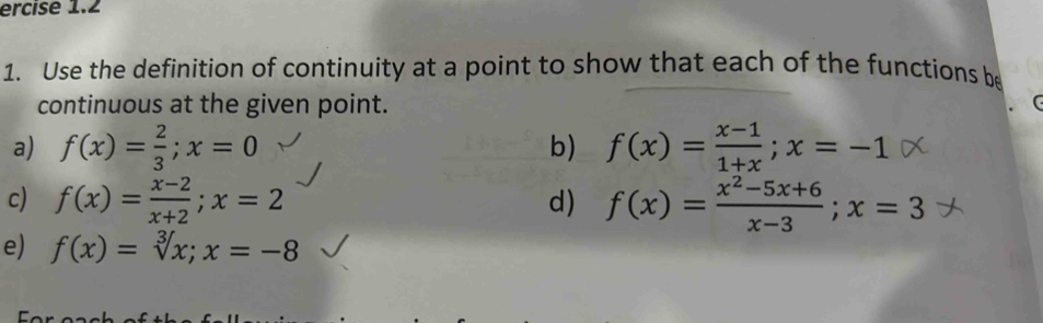 ercise 1.2 
1. Use the definition of continuity at a point to show that each of the functions be 
continuous at the given point. 
a) f(x)= 2/3 ; x=0 b) f(x)= (x-1)/1+x ; x=-1
c) f(x)= (x-2)/x+2 ; x=2 d) f(x)= (x^2-5x+6)/x-3 ; x=3
e) f(x)=sqrt[3](x); x=-8