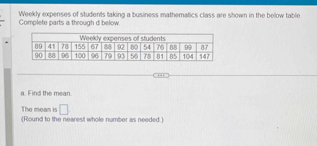 Weekly expenses of students taking a business mathematics class are shown in the below table. 
Complete parts a through d below. 
a. Find the mean. 
The mean is □. 
(Round to the nearest whole number as needed.)