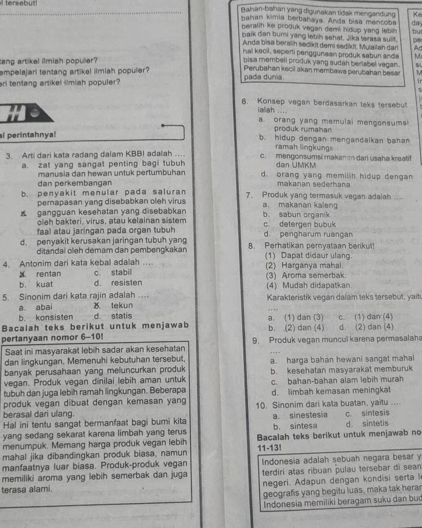 tersebut! Bahan-bahan yang digunakan tidak mengandung Ke
bahan kimia berbahaya. Anda bisa mencoba day
beralih ke produk vegan demi hidup yang lebih bu
baik dan bumi yang lebih sehat. Jika terasa sulit, pe
Anda bisa beralih sedikit demi sedikit. Mulailah dari Ac
hal kecil, seperti penggunaan produk sabun anda
tang artikel ilmiah populer? M
bisa membeli produk yang sudah bertabel vegan. SL
Perubahan kecil akan membawa perubahan besar M
empelajari tentang artikel ilmiah populer? pada dunia.
eri tentang artikel ilmiah populer?
in
5
6. Konsep vegan berdasarkan teks tersebut
Hi a
ialah ....
a. orang yang memulai mengonsumsi
produk rumahan
i perintahnya! b. hidup dengan mengandalkan bahan
ramah lingkunga
3. Arti dari kata radang dalam KBBI adalah …. c. mengonsumsi makanan dari usaha kreatif
a. zat yang sangat penting bagi tubuh dan UMKM
manusia dan hewan untuk pertumbuhan d. orang yang memilih hidup dengan
dan perkembangan makanan sederhana
b. penyakit menular pada saluran 7. Produk yang termasuk vegan adalah ....
pernapasan yang disebabkan oleh virus a. makanan kaleng
gangguan kesehatan yang disebabkan b. sabun organik
oleh bakteri, virus, atau kelainan sistem c. detergen bubuk
faal atau jaringan pada organ tubuh d. pengharum ruangan
d. penyakit kerusakan jaringan tubuh yang 8. Perhatikan pernyataan berikut!
ditandai oleh demam dan pembengkakan (1) Dapat didaur ulang.
4. Antonim dari kata kebal adalah … (2) Harganya mahal.
a rentan c. stabil (3) Aroma semerbak.
b. kuat d. resisten (4) Mudah didapatkan
5. Sinonim dari kata rajin adalah …. Karakteristik vegan dalam teks tersebut, yait
a. abai ). tekun
b. konsisten d. statis a. (1) dan (3) c. (1) dan (4)
Bacalah teks berikut untuk menjawab b. (2) dan (4) d. (2) dan (4)
pertanyaan nomor 6-10!
9. Produk vegan muncul karena permasalaha
Saat ini masyarakat lebih sadar akan kesehatan
dan lingkungan. Memenuhi kebutuhan tersebut, a. harga bahan hewani sangat mahal
banyak perusahaan yang meluncurkan produk b. kesehatan masyarakat memburuk
vegan. Produk vegan dinilai lebih aman untuk c. bahan-bahan alam lebih murah
tubuh dan juga lebih ramah lingkungan. Beberapa d. limbah kemasan meningkat
produk vegan dibuat dengan kemasan yang
berasal dari ulang. 10. Sinonim dari kata buatan, yaitu ....
Hal ini tentu sangat bermanfaat bagi bumi kita b. sintesa a. sinestesia c. sintesis
d. sintetis
yang sedang sekarat karena limbah yang terus
menumpuk. Memang harga produk vegan lebih Bacalah teks berikut untuk menjawab no
11-13!
mahal jika dibandingkan produk biasa, namun
manfaatnya luar biasa. Produk-produk vegan Indonesia adalah sebuah negara besar y
memiliki aroma yang lebih semerbak dan juga terdiri atas ribuan pulau tersebar di sean
negeri. Adapun dengan kondisi serta l
terasa alami.
geografis yang begitu luas, maka tak herar
Indonesia memiliki beragam suku dan bud