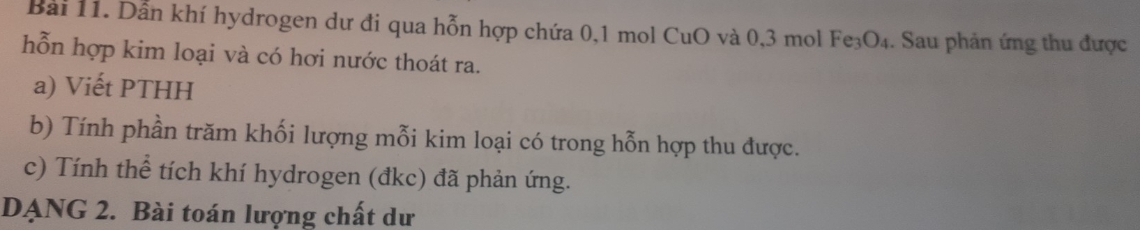 Dẫn khí hydrogen dư đi qua hỗn hợp chứa 0, 1 mol CuO và 0, 3 mol Fe₃O₄. Sau phản ứng thu được 
hỗn hợp kim loại và có hơi nước thoát ra. 
a) Viết PTHH 
b) Tính phần trăm khối lượng mỗi kim loại có trong hỗn hợp thu được. 
c) Tính thể tích khí hydrogen (đkc) đã phản ứng. 
DẠNG 2. Bài toán lượng chất dư