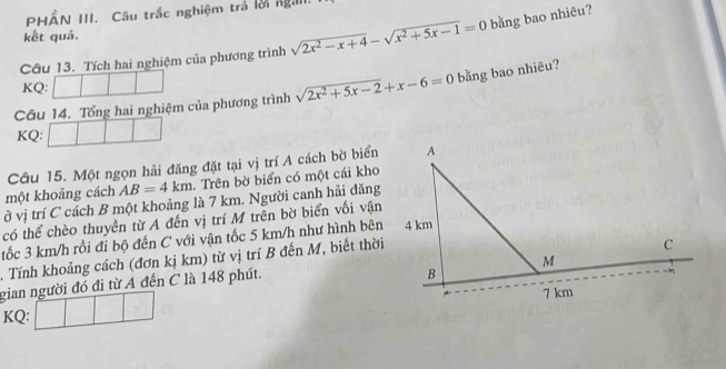 PHÂN III. Câu trắc nghiệm trả lời ngaii.
kết quả.
Câu 13. Tích hai nghiệm của phương trình sqrt(2x^2-x+4)-sqrt(x^2+5x-1)=0 bằng bao nhiêu?
KQ:
Câu 14. Tổng hai nghiệm của phương trình sqrt(2x^2+5x-2)+x-6=0 bằng bao nhiêu?
KQ:
Câu 15. Một ngọn hải đăng đặt tại vị trí A cách bờ biển
một khoảng cách AB=4km Trên bờ biển có một cái kho
ở vị trí C cách B một khoảng là 7 km. Người canh hải đăng
có thể chèo thuyền từ A đến vị trí M trên bờ biển vối vận
tốc 3 km/h rồi đi bộ đến C với vận tốc 5 km/h như hình bên
. Tính khoảng cách (đơn kị km) từ vị trí B đến M, biết thời
gian người đó đi từ A đến C là 148 phút.
KQ: