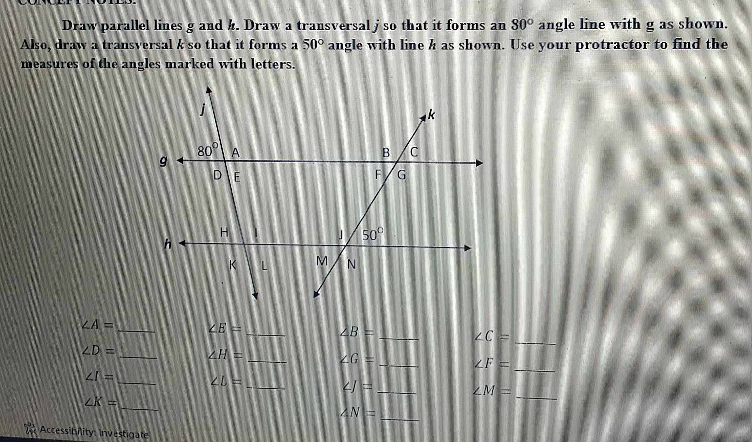 Draw parallel lines g and ½. Draw a transversal j so that it forms an 80° angle line with g as shown.
Also, draw a transversal k so that it forms a 50° angle with line h as shown. Use your protractor to find the
measures of the angles marked with letters.
_
_
∠ A=
_
∠ E=
_
∠ B=
∠ C=
_ ∠ D=
_ ∠ H=
_
∠ G= _
∠ F=
_ ∠ I=
_ ∠ L=
∠ J= _
∠ M=
_ ∠ K=
_
∠ N= _
Accessibility: Investigate