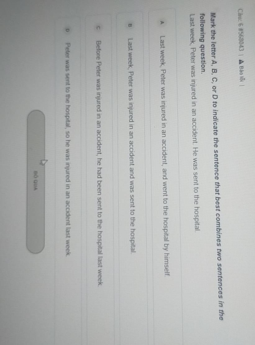 6 #568043 Bảo lỗi
Mark the letter A, B, C, or D to indicate the sentence that best combines two sentences in the
following question.
Last week, Peter was injured in an accident. He was sent to the hospital.
A Last week, Peter was injured in an accident, and went to the hospital by himself.
B Last week, Peter was injured in an accident and was sent to the hospital.
c Before Peter was injured in an accident, he had been sent to the hospital last week.
D Peter was sent to the hospital, so he was injured in an accident last week.
BÓ QUA