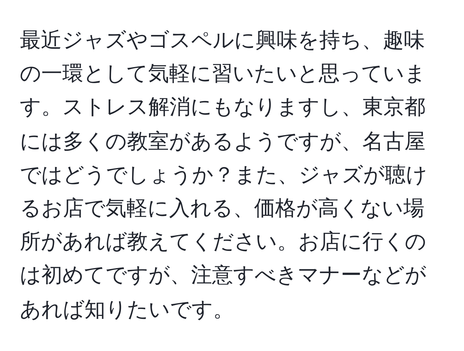 最近ジャズやゴスペルに興味を持ち、趣味の一環として気軽に習いたいと思っています。ストレス解消にもなりますし、東京都には多くの教室があるようですが、名古屋ではどうでしょうか？また、ジャズが聴けるお店で気軽に入れる、価格が高くない場所があれば教えてください。お店に行くのは初めてですが、注意すべきマナーなどがあれば知りたいです。