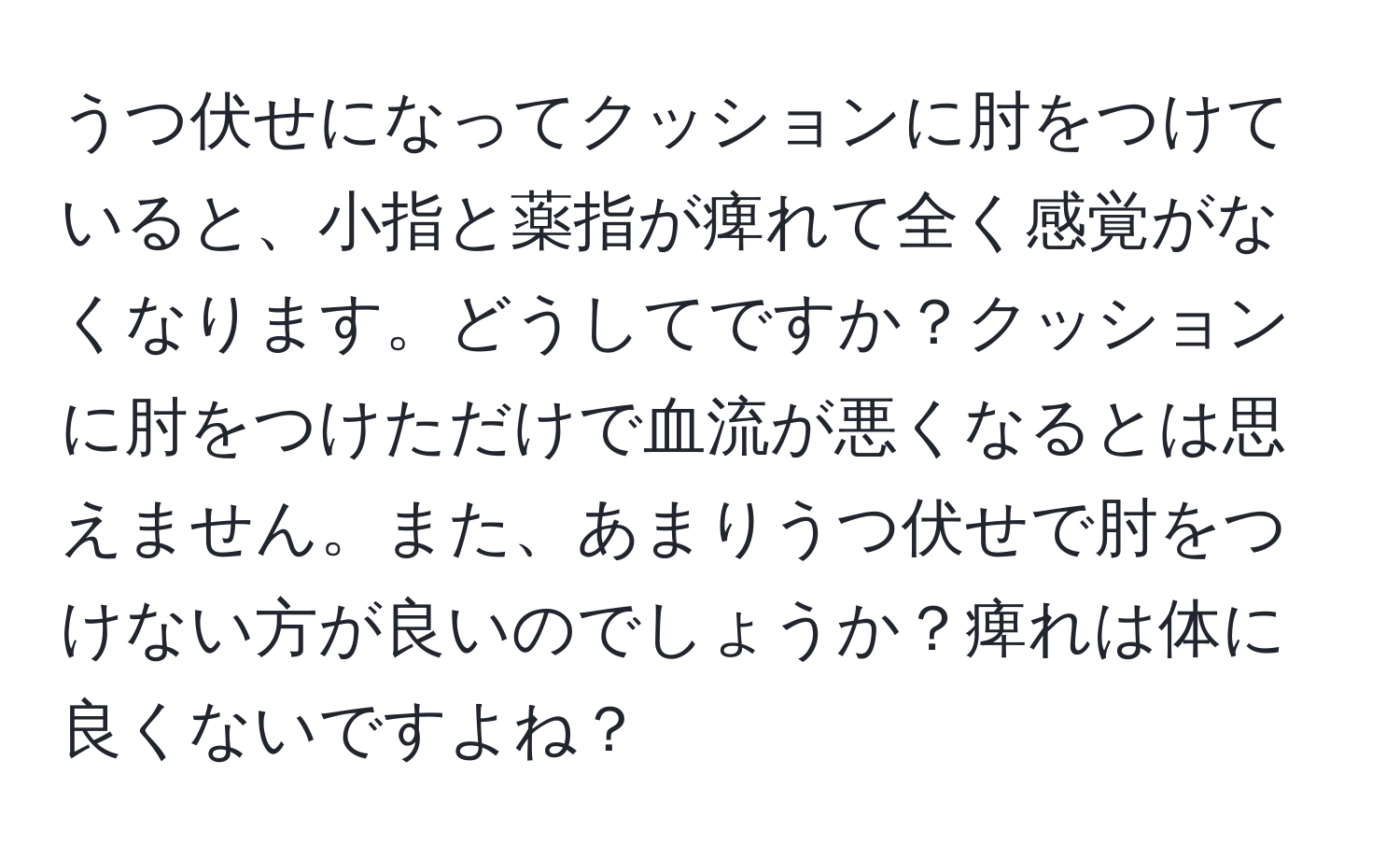 うつ伏せになってクッションに肘をつけていると、小指と薬指が痺れて全く感覚がなくなります。どうしてですか？クッションに肘をつけただけで血流が悪くなるとは思えません。また、あまりうつ伏せで肘をつけない方が良いのでしょうか？痺れは体に良くないですよね？