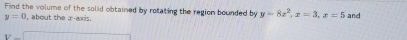 Find the volume of the solid obtained by rotating the region bounded by y=8x^2, x=3, x=5
y=0 , about the r axis. and
V=□