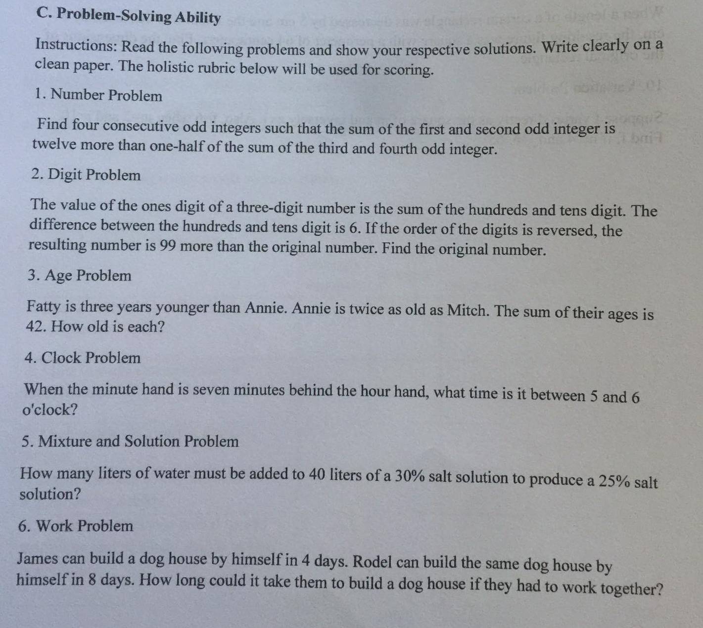 Problem-Solving Ability 
Instructions: Read the following problems and show your respective solutions. Write clearly on a 
clean paper. The holistic rubric below will be used for scoring. 
1. Number Problem 
Find four consecutive odd integers such that the sum of the first and second odd integer is 
twelve more than one-half of the sum of the third and fourth odd integer. 
2. Digit Problem 
The value of the ones digit of a three-digit number is the sum of the hundreds and tens digit. The 
difference between the hundreds and tens digit is 6. If the order of the digits is reversed, the 
resulting number is 99 more than the original number. Find the original number. 
3. Age Problem 
Fatty is three years younger than Annie. Annie is twice as old as Mitch. The sum of their ages is
42. How old is each? 
4. Clock Problem 
When the minute hand is seven minutes behind the hour hand, what time is it between 5 and 6
o'clock? 
5. Mixture and Solution Problem 
How many liters of water must be added to 40 liters of a 30% salt solution to produce a 25% salt 
solution? 
6. Work Problem 
James can build a dog house by himself in 4 days. Rodel can build the same dog house by 
himself in 8 days. How long could it take them to build a dog house if they had to work together?