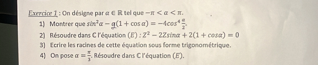 On désigne par alpha ∈ R tel que -π . 
1) Montrer que sin^2alpha -g(1+cos alpha )=-4cos^4 alpha /2 . 
2) Résoudre dans C l'équation (E) : Z^2-2Zsin alpha +2(1+cos alpha )=0
3) Ecrire les racines de cette équation sous forme trigonométrique. 
4) On pose alpha = π /3 . Résoudre dans C l'équation (E).