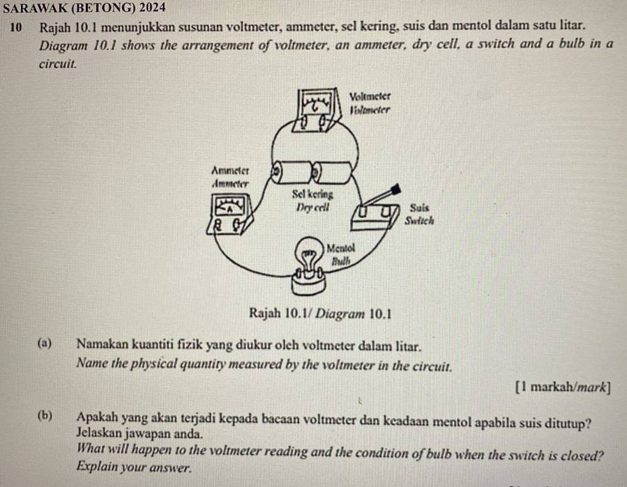 SARAWAK (BETONG) 2024 
10 Rajah 10.1 menunjukkan susunan voltmeter, ammeter, sel kering, suis dan mentol dalam satu litar. 
Diagram 10.1 shows the arrangement of voltmeter, an ammeter, dry cell, a switch and a bulb in a 
circuit. 
(a) Namakan kuantiti fizik yang diukur oleh voltmeter dalam litar. 
Name the physical quantity measured by the voltmeter in the circuit. 
[1 markah/mark] 
(b) Apakah yang akan terjadi kepada bacaan voltmeter dan keadaan mentol apabila suis ditutup? 
Jelaskan jawapan anda. 
What will happen to the voltmeter reading and the condition of bulb when the switch is closed? 
Explain your answer.