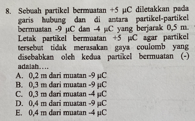 Sebuah partikel bermuatan +5 μC diletakkan pada
garis hubung dan di antara partikel-partikel
bermuatan -9 µC dan -4 µC yang berjarak 0,5 m.
Letak partikel bermuatan +5 μC agar partikel
tersebut tidak merasakan gaya coulomb yang
disebabkan oleh kedua partikel bermuatan (-)
adalah....
A. 0,2 m dari muatan -9 µC
B. 0,3 m dari muatan -9 µC
C. 0,3 m dari muatan -4 µC
D. 0,4 m dari muatan -9 µC
E. 0,4 m dari muatan - 4 µC