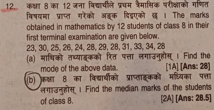 कक्षा 8 का 12 जना विद्यार्थीले प्रथम त्रैमासिक परीक्षाको गणित 
विषयमा प्राप्त गरेको अङक दिइएको छ । The marks 
obtained in mathematics by 12 students of class 8 in their 
first terminal examination are given below.
23, 30, 25, 26, 24, 28, 29, 28, 31, 33, 34, 28
(a) माथिको तथ्याइकको रि पत्ता लगाउन्होस् । Find the 
mode of the above data. [1A] [Ans: 28] 
(b) क्रक्षा 8 का विद्यार्थीको प्राप्ताङकको मध्यका पत्ता 
लगउनुहोस । Find the median marks of the students 
of class 8. [2A] [Ans: 28.5]