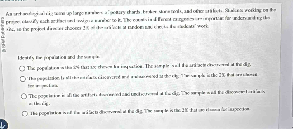 An archaeological dig turns up large numbers of pottery shards, broken stone tools, and other artifacts. Students working on the
project classify each artifact and assign a number to it. The counts in different categories are important for understanding the
site, so the project director chooses 2% of the artifacts at random and checks the students’ work.
Identify the population and the sample.
The population is the 2% that are chosen for inspection. The sample is all the artifacts discovered at the dig.
The population is all the artifacts discovered and undiscovered at the dig. The sample is the 2% that are chosen
for inspection.
The population is all the artifacts discovered and undiscovered at the dig. The sample is all the discovered artifacts
at the dig.
The population is all the artifacts discovered at the dig. The sample is the 2% that are chosen for inspection.