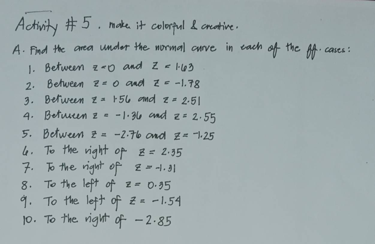 Activity "5. make it colorful carcative. 
A. Find the area under the normal curve in each of the of. cases 
1. Between z<0</tex> and Z=1.63
2. Between z=0 and z=-1.78
3. Between z=1.56 and z=2.51
4. Between z=-1.36 and z=2.55
5. Between z=-2.76 and z=-1.25
le. To the right of z=2.35
7. To the right of z=-1.31
8. To the left of z=0.35
9. To the left of z=-1.54
10. To the right of - 2. 85