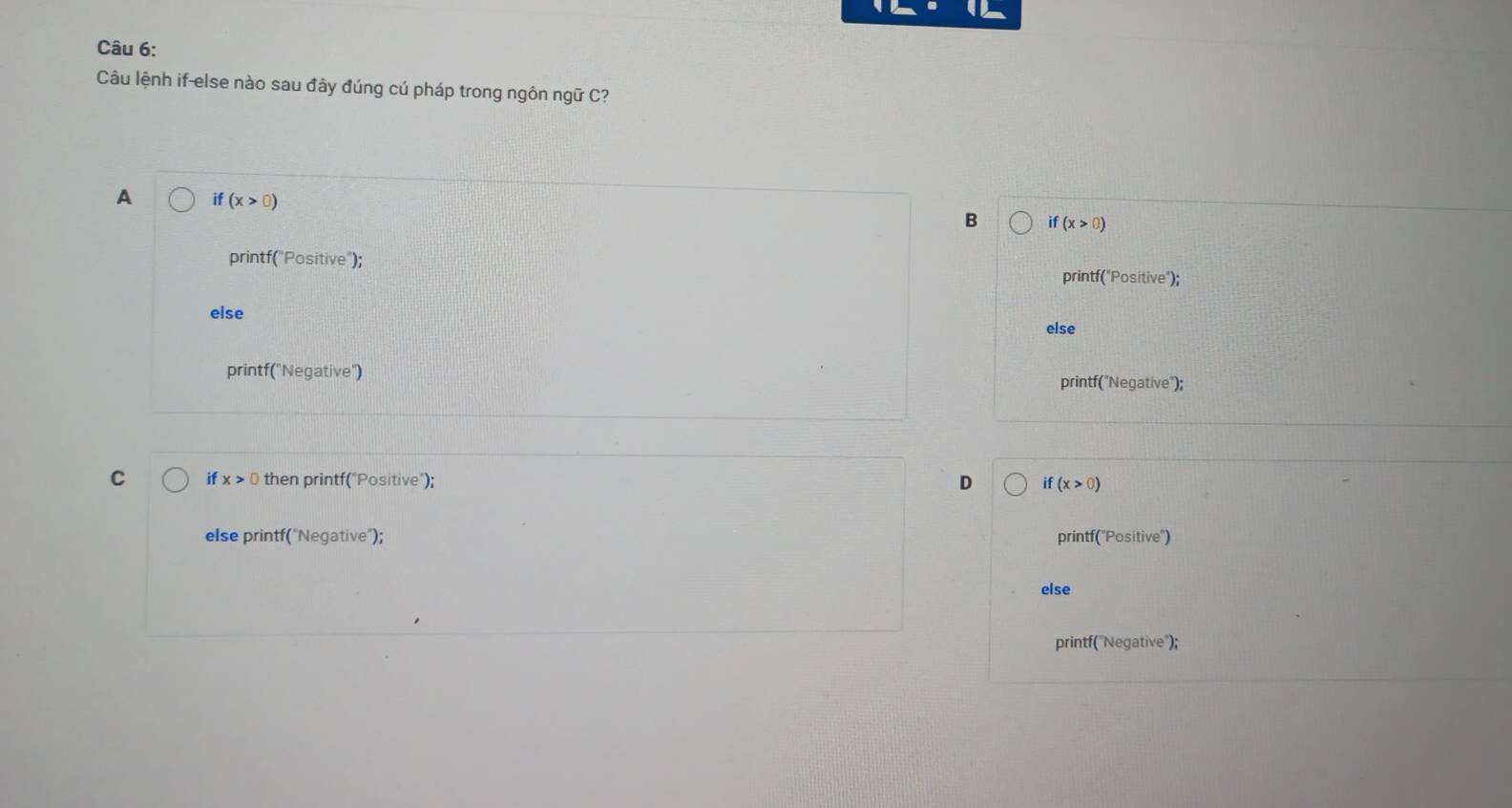 Câu lệnh if-else nào sau đây đúng cú pháp trong ngôn ngữ C?
A if(x>0)
B if(x>0)
printf("Positive");
printf("Positive");
else
else
printf('Negative') printf("Negative");
C if x>0 then printf("Positive"); D if(x>0)
else printf("Negative"); printf('Positive')
else
printf("Negative");