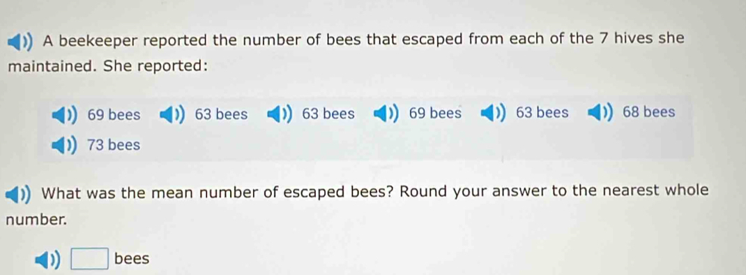 A beekeeper reported the number of bees that escaped from each of the 7 hives she 
maintained. She reported:
69 bees 63 bees  63 bees  69 bees  63 bees 68 bees
73 bees 
What was the mean number of escaped bees? Round your answer to the nearest whole 
number.
□ bees