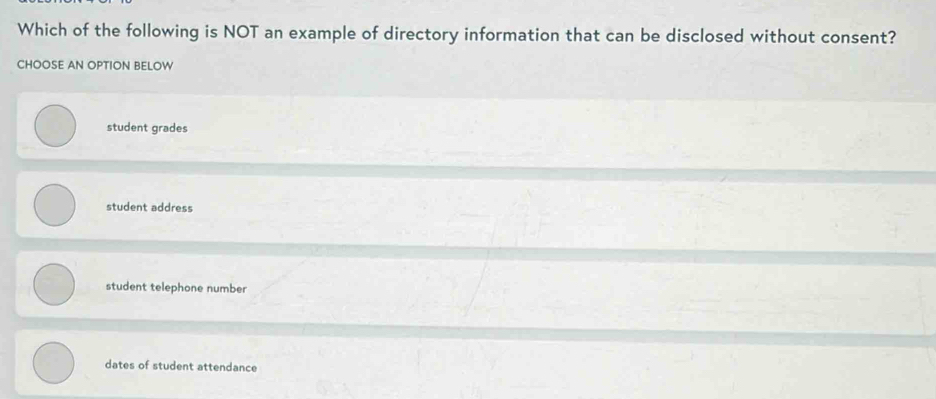 Which of the following is NOT an example of directory information that can be disclosed without consent?
CHOOSE AN OPTION BELOW
student grades
student address
student telephone number
dates of student attendance