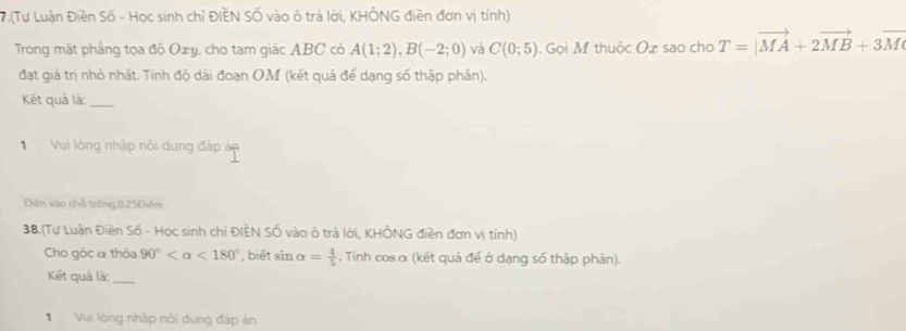 7.(Tư Luận Điền Số - Học sinh chỉ ĐIEN SỐ vào ở trả lời, KHÔNG điền đơn vị tính) 
Trong mặt pháng tọa độ Oxy, cho tam giác ABC có A(1;2), B(-2;0) và C(0;5) Gọi M thuộc Ox sao cho T=vector MA+2vector MB+3vector M
đat giá trị nhỏ nhất. Tính độ dài đoạn OM (kết quả để dạng số thập phần). 
Kết quả là:_ 
Vui lòng nhập nôi dung đáp áp 
Điện vào chỗ trống, 0.25Điểm
38.(Tư Luân Điền Số - Học sinh chỉ ĐIÈN Số vào ô trả lời, KHÔNG điền đơn vị tính) 
Cho gộc α thỏa 90° <180° , biết sin alpha = 4/5 . Tỉnh cos α (kết quả đế ở dạng số thập phân). 
Kết quả là:_ 
Vui lòng nhập nội dung đáp án