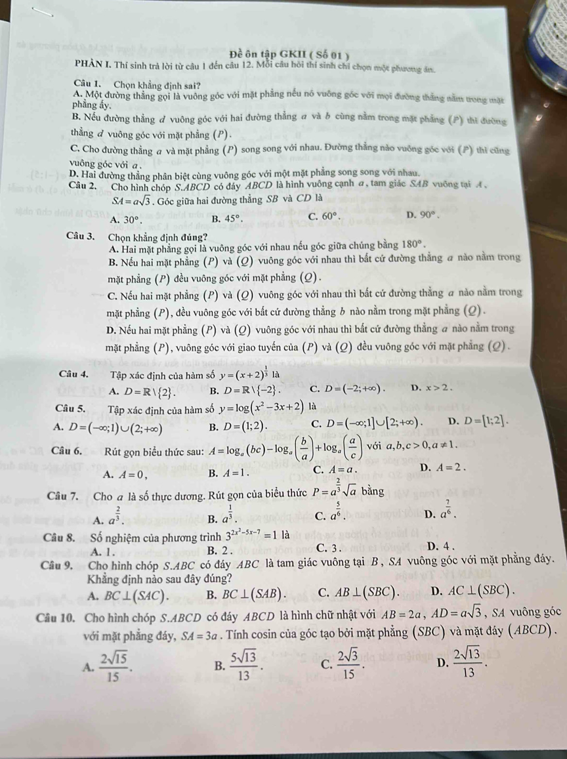 Đề ôn tập GKII ( Số 01 )
PHÀN I. Thí sinh trả lời từ câu 1 đến câu 12. Mỗi câu hồi thí sinh chỉ chọn một phương ám.
Câu 1. Chọn khẳng định sai?
A. Một đường thằng gọi là vuông góc với mặt phẳng nếu nó vuông góc với mọi đường thắng nằm trong mặt
phẳng ấy.
B. Nếu đường thẳng ơ vuông góc với hai đường thẳng # và b cùng nằm trong mặt phẳng (P) thì đường
thằng đ vuông góc với mặt phẳng (P).
C. Cho đường thẳng a và mặt phẳng (P) song song với nhau. Đường thẳng nào vuông góc với (P) thì cũng
vuông góc với a .
D. Hai đường thẳng phân biệt cùng vuông góc với một mặt phẳng song song với nhau.
Câu 2. Cho hình chóp S.ABCD có đáy ABCD là hình vuông cạnh a, tam giác SAB vuông tại A ,
SA=asqrt(3). Góc giữa hai đường thẳng SB và CD là
A. 30°. B. 45°. C. 60°. D. 90°.
Câu 3. Chọn khẳng định đúng?
A. Hai mặt phẳng gọi là vuông góc với nhau nếu góc giữa chúng bằng 180°.
B. Nếu hai mặt phẳng (P) và (Q) vuông góc với nhau thì bắt cứ đường thẳng a nào nằm trong
mặt phẳng (P) đều vuông góc với mặt phẳng (Q).
C. Nếu hai mặt phẳng (P) và (Q) vuông góc với nhau thì bất cứ đường thẳng a nào nằm trong
mặt phẳng (P), đều vuông góc với bắt cứ đường thẳng b nào nằm trong mặt phẳng (Q).
D. Nếu hai mặt phẳng (P) và (Q) vuông góc với nhau thì bất cứ đường thẳng a nào nằm trong
mặt phẳng (P), vuông góc với giao tuyến của (P) và (Q) đều vuông góc với mặt phẳng (Q) .
Câu 4. Tập xác định của hàm số y=(x+2)^ 1/3 la
A. D=R/ 2 . B. D=R/ -2 . C. D=(-2;+∈fty ). D. x>2.
Câu 5. Tập xác định của hàm số y=log (x^2-3x+2) là
A. D=(-∈fty ;1)∪ (2;+∈fty ) B. D=(1;2). C. D=(-∈fty ;1]∪ [2;+∈fty ). D. D=[1;2].
Câu 6. Rút gọn biểu thức sau: A=log _a(bc)-log _a( b/a )+log _a( a/c ) với a,b,c>0,a!= 1.
A. A=0, B. A=1.
C. A=a.
D. A=2.
Câu 7. Cho a là số thực dương. Rút gọn của biểu thức P=a^(frac 2)3sqrt(a)bang
A. a^(frac 2)3. a^(frac 1)3.
B.
C. a^(frac 5)6.
D. a^(frac 7)6.
Câu 8. Số nghiệm của phương trình 3^(2x^2)-5x-7=1 là C. 3 .
A. 1. B. 2 .
D. 4 .
Cầâu 9. Cho hình chóp S.ABC có đáy ABC là tam giác vuông tại B, SA vuông góc với mặt phẳng đáy.
Khẳng định nào sau đây đúng?
A. BC⊥ (SAC). B. BC⊥ (SAB). C. AB⊥ (SBC). D. AC⊥ (SBC).
Cầu 10. Cho hình chóp S.ABCD có đáy ABCD là hình chữ nhật với AB=2a,AD=asqrt(3) , SA vuông góc
với mặt phẳng đáy, SA=3a. Tính cosin của góc tạo bởi mặt phẳng (SBC) và mặt đáy (ABCD).
A.  2sqrt(15)/15 .  5sqrt(13)/13 .  2sqrt(3)/15 .  2sqrt(13)/13 .
B.
C.
D.
