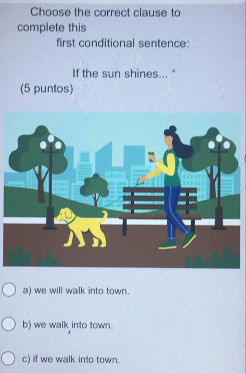 Choose the correct clause to
complete this
first conditional sentence:
If the sun shines... *
(5 puntos)
a) we will walk into town.
b) we walk into town.
c) if we walk into town.