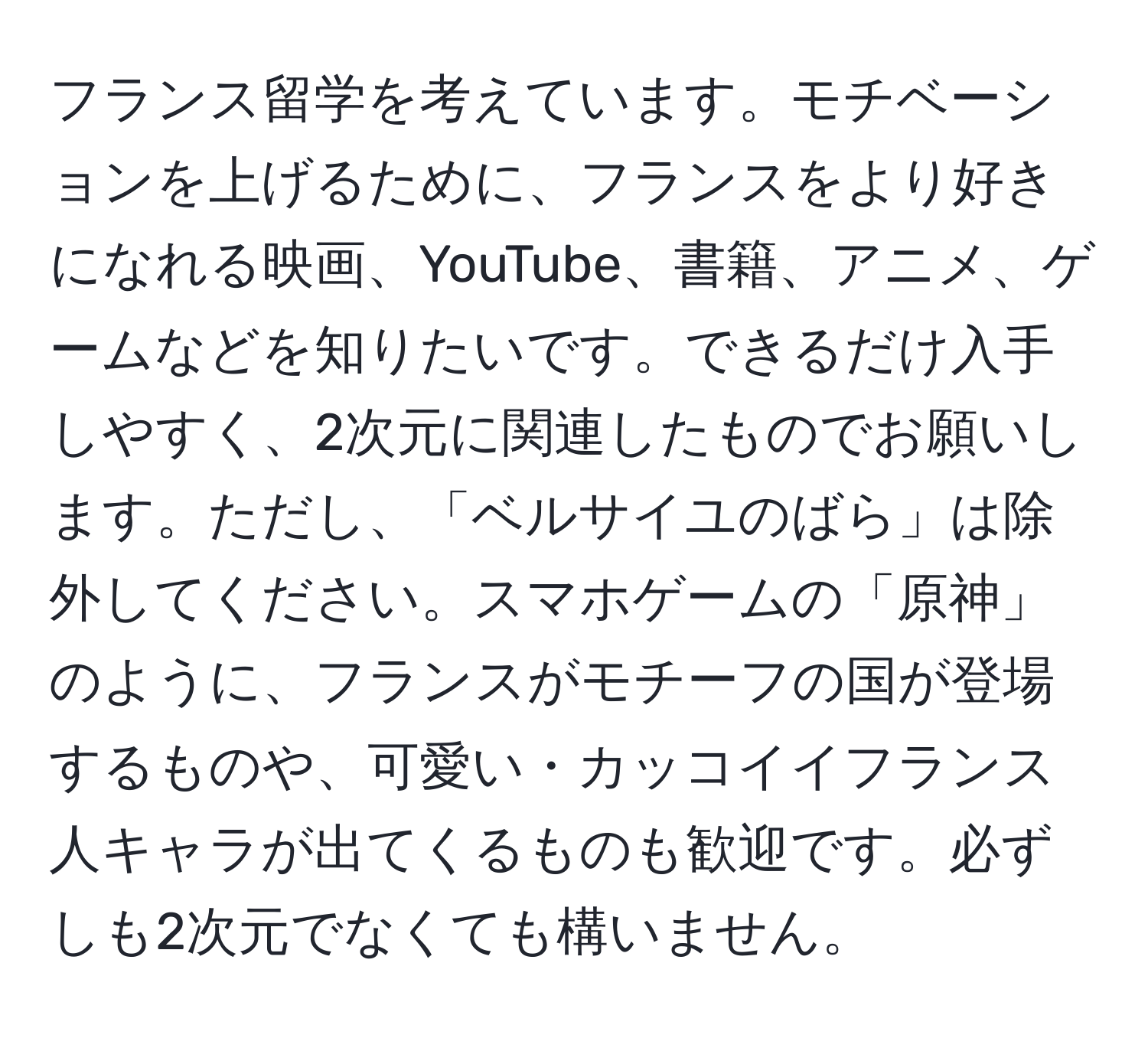 フランス留学を考えています。モチベーションを上げるために、フランスをより好きになれる映画、YouTube、書籍、アニメ、ゲームなどを知りたいです。できるだけ入手しやすく、2次元に関連したものでお願いします。ただし、「ベルサイユのばら」は除外してください。スマホゲームの「原神」のように、フランスがモチーフの国が登場するものや、可愛い・カッコイイフランス人キャラが出てくるものも歓迎です。必ずしも2次元でなくても構いません。