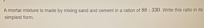 A mortar mixture is made by mixing sand and cement in a ration of 88:330. Write this ratio in its 
simplest form.